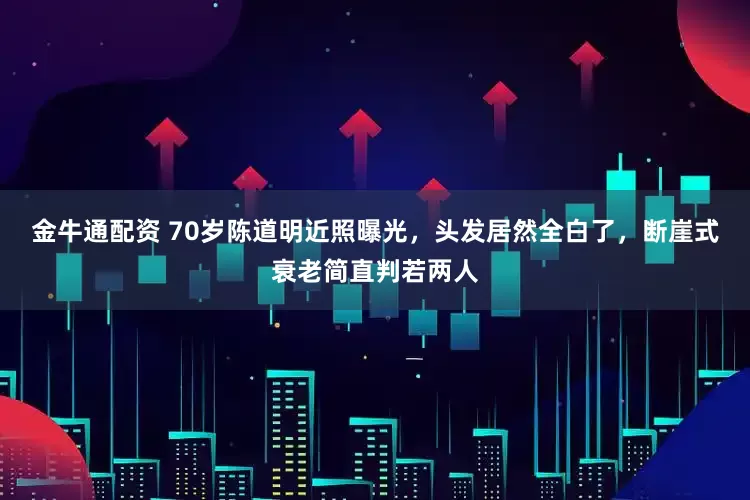 金牛通配资 70岁陈道明近照曝光，头发居然全白了，断崖式衰老简直判若两人