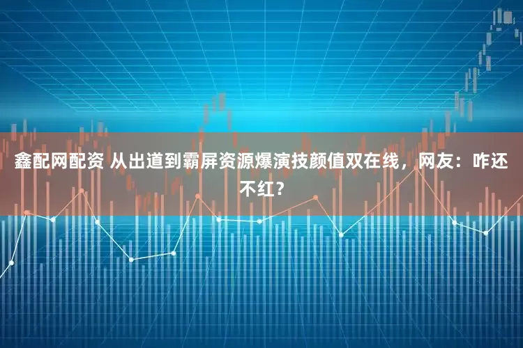 鑫配网配资 从出道到霸屏资源爆演技颜值双在线，网友：咋还不红？
