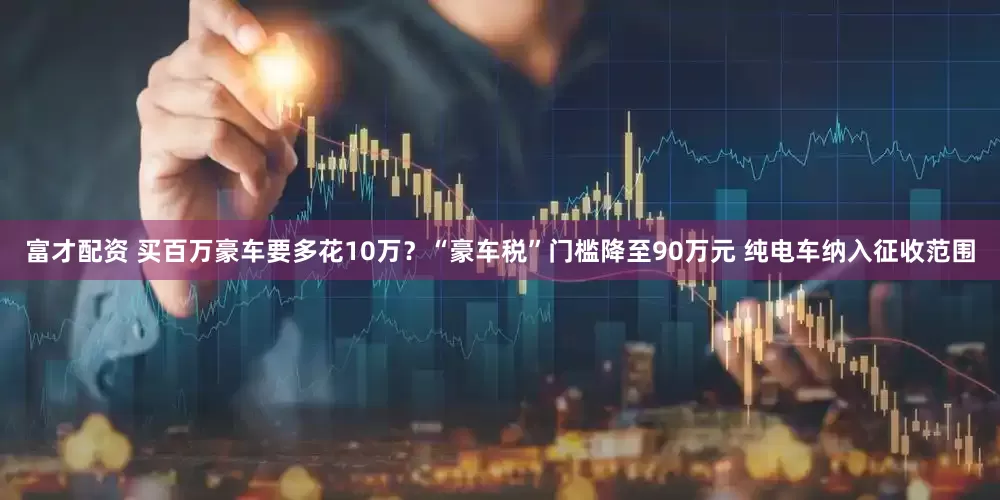 富才配资 买百万豪车要多花10万？“豪车税”门槛降至90万元 纯电车纳入征收范围