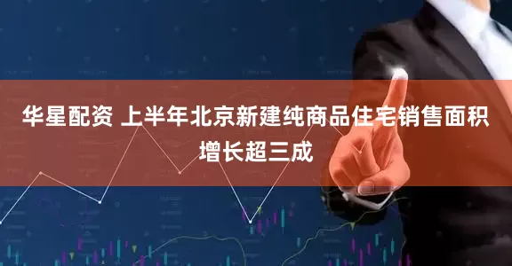 华星配资 上半年北京新建纯商品住宅销售面积增长超三成