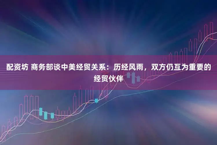 配资坊 商务部谈中美经贸关系：历经风雨，双方仍互为重要的经贸伙伴