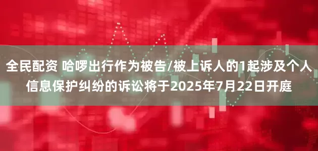 全民配资 哈啰出行作为被告/被上诉人的1起涉及个人信息保护纠纷的诉讼将于2025年7月22日开庭