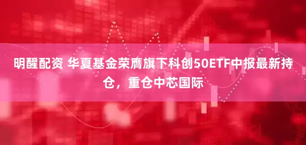 明醒配资 华夏基金荣膺旗下科创50ETF中报最新持仓，重仓中芯国际