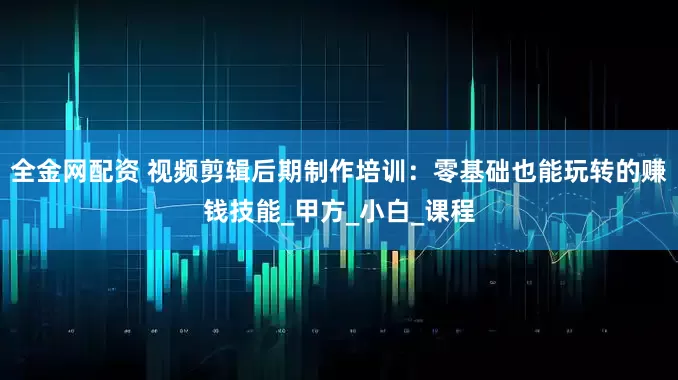 全金网配资 视频剪辑后期制作培训：零基础也能玩转的赚钱技能_甲方_小白_课程