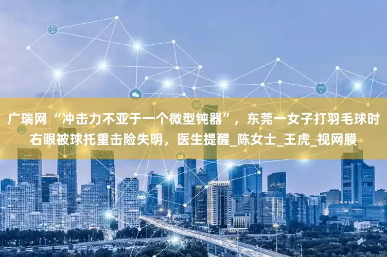广瑞网 “冲击力不亚于一个微型钝器”，东莞一女子打羽毛球时右眼被球托重击险失明，医生提醒_陈女士_王虎_视网膜