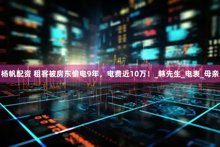 杨帆配资 租客被房东偷电9年，电费近10万！_韩先生_电表_母亲
