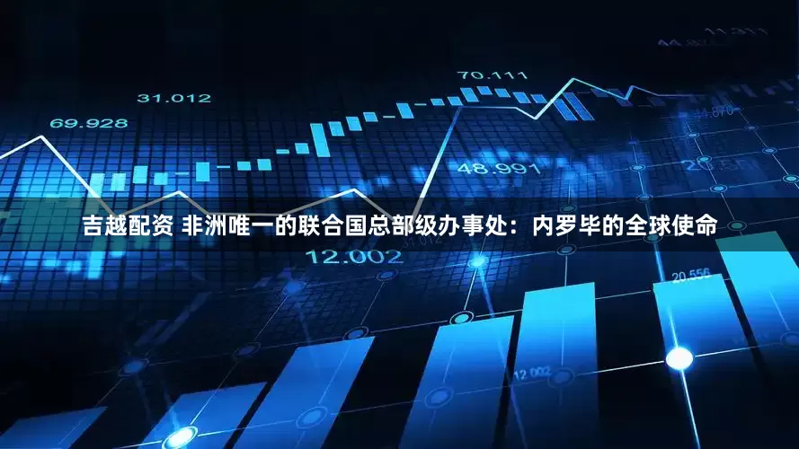 吉越配资 非洲唯一的联合国总部级办事处：内罗毕的全球使命