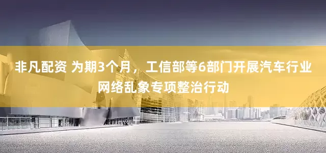 非凡配资 为期3个月，工信部等6部门开展汽车行业网络乱象专项整治行动