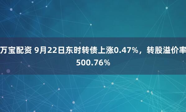 万宝配资 9月22日东时转债上涨0.47%，转股溢价率500.76%
