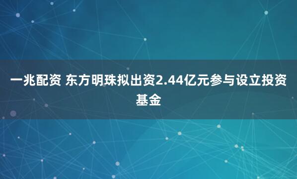 一兆配资 东方明珠拟出资2.44亿元参与设立投资基金