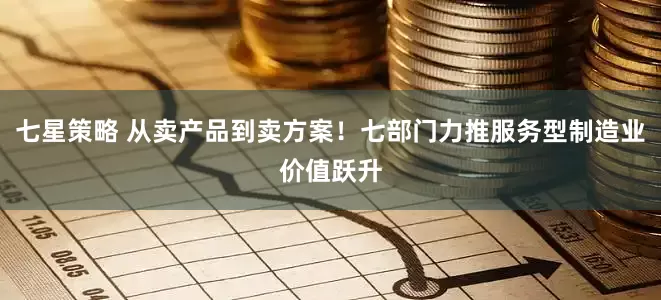 七星策略 从卖产品到卖方案!七部门力推服务型制造业价值跃升