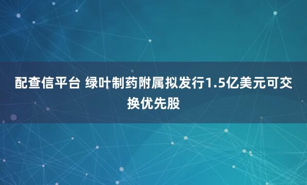 配查信平台 绿叶制药附属拟发行1.5亿美元可交换优先股