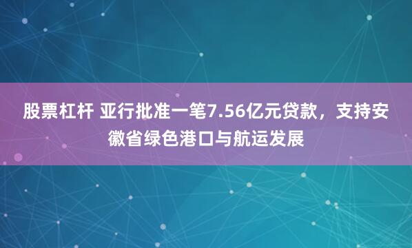 股票杠杆 亚行批准一笔7.56亿元贷款，支持安徽省绿色港口与航运发展