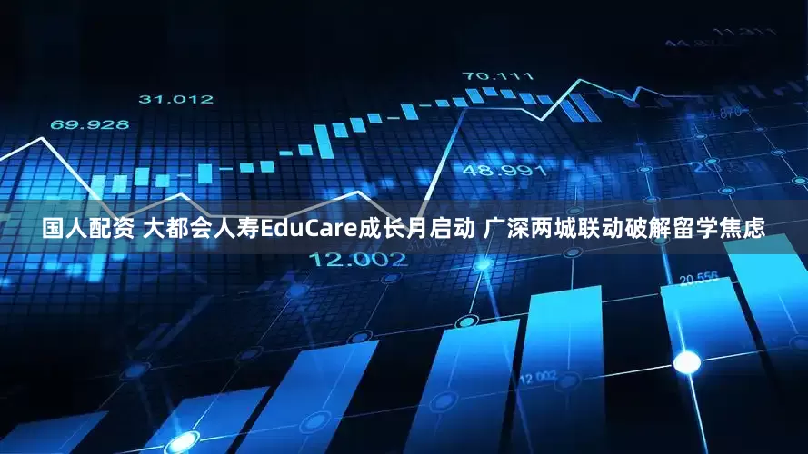 国人配资 大都会人寿EduCare成长月启动 广深两城联动破解留学焦虑