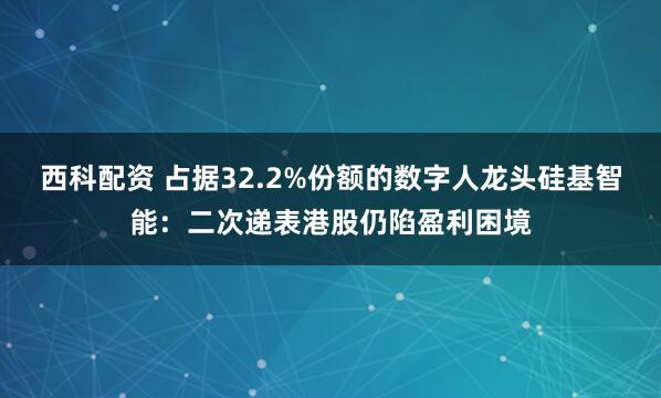 西科配资 占据32.2%份额的数字人龙头硅基智能：二次递表港股仍陷盈利困境