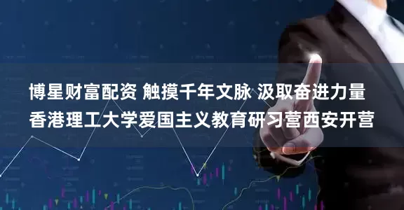 博星财富配资 触摸千年文脉 汲取奋进力量  香港理工大学爱国主义教育研习营西安开营